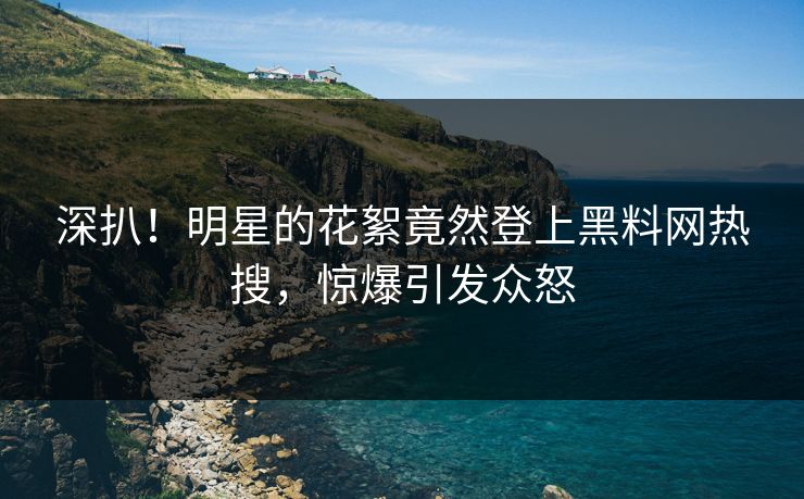 深扒！明星的花絮竟然登上黑料网热搜，惊爆引发众怒
