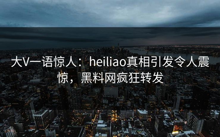 大V一语惊人：heiliao真相引发令人震惊，黑料网疯狂转发