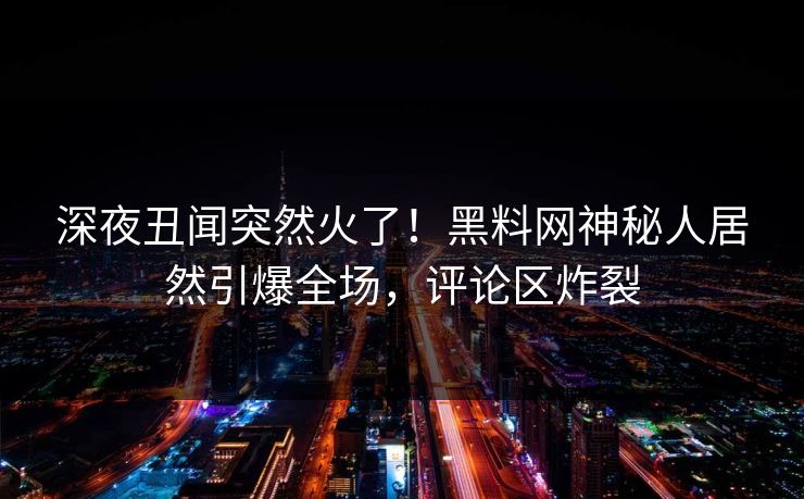 深夜丑闻突然火了！黑料网神秘人居然引爆全场，评论区炸裂