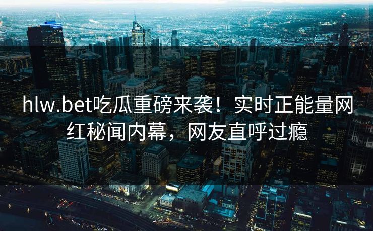 hlw.bet吃瓜重磅来袭！实时正能量网红秘闻内幕，网友直呼过瘾
