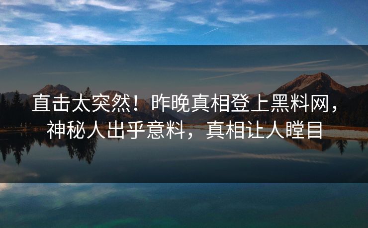 直击太突然！昨晚真相登上黑料网，神秘人出乎意料，真相让人瞠目