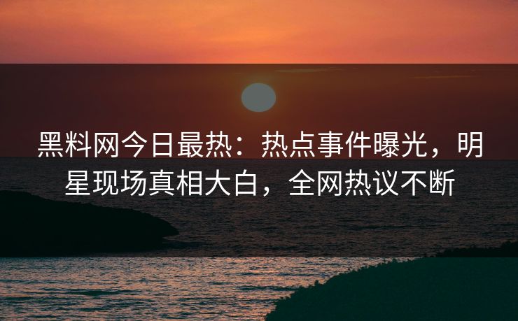 黑料网今日最热：热点事件曝光，明星现场真相大白，全网热议不断