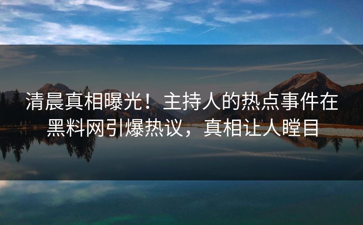 清晨真相曝光！主持人的热点事件在黑料网引爆热议，真相让人瞠目