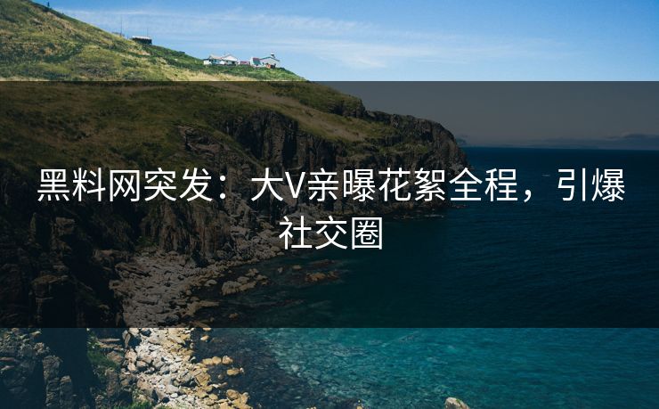 黑料网突发：大V亲曝花絮全程，引爆社交圈