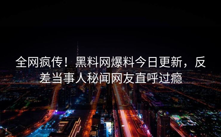 全网疯传！黑料网爆料今日更新，反差当事人秘闻网友直呼过瘾