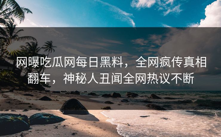 网曝吃瓜网每日黑料，全网疯传真相翻车，神秘人丑闻全网热议不断