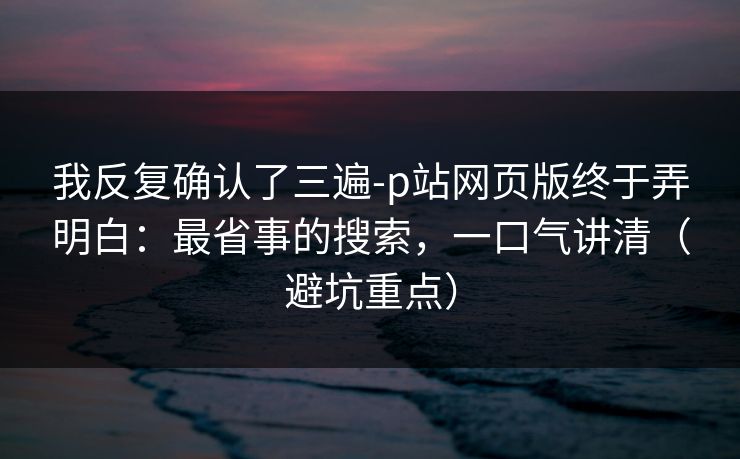 我反复确认了三遍-p站网页版终于弄明白：最省事的搜索，一口气讲清（避坑重点）
