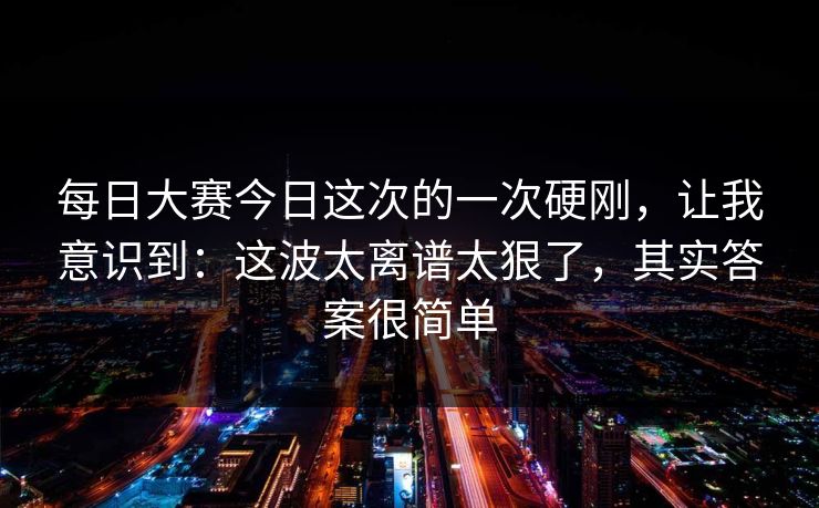 每日大赛今日这次的一次硬刚，让我意识到：这波太离谱太狠了，其实答案很简单
