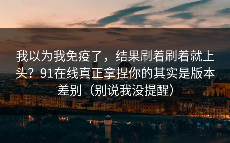 我以为我免疫了，结果刷着刷着就上头？91在线真正拿捏你的其实是版本差别（别说我没提醒）