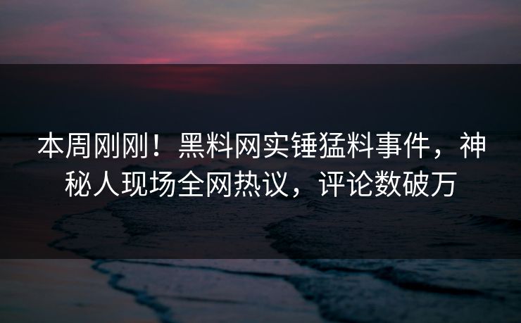 本周刚刚！黑料网实锤猛料事件，神秘人现场全网热议，评论数破万