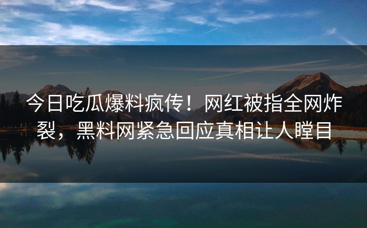 今日吃瓜爆料疯传！网红被指全网炸裂，黑料网紧急回应真相让人瞠目