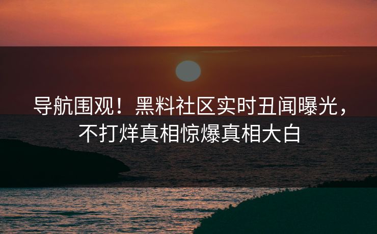 导航围观！黑料社区实时丑闻曝光，不打烊真相惊爆真相大白