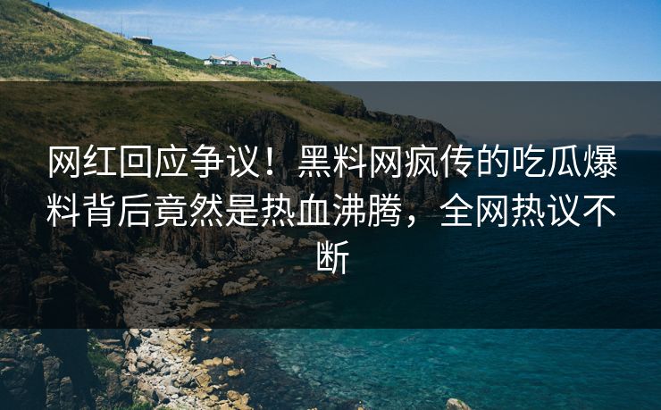 网红回应争议！黑料网疯传的吃瓜爆料背后竟然是热血沸腾，全网热议不断