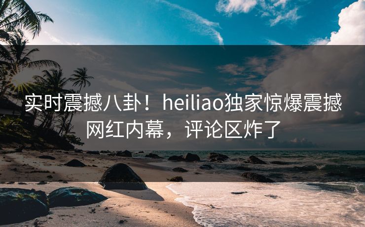 实时震撼八卦！heiliao独家惊爆震撼网红内幕，评论区炸了