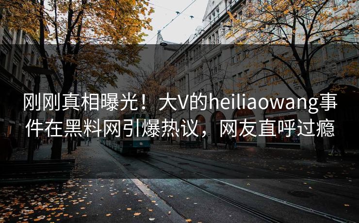 刚刚真相曝光！大V的heiliaowang事件在黑料网引爆热议，网友直呼过瘾