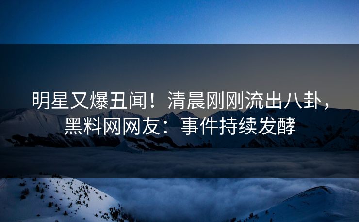 明星又爆丑闻！清晨刚刚流出八卦，黑料网网友：事件持续发酵