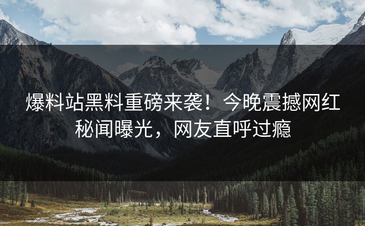 爆料站黑料重磅来袭！今晚震撼网红秘闻曝光，网友直呼过瘾