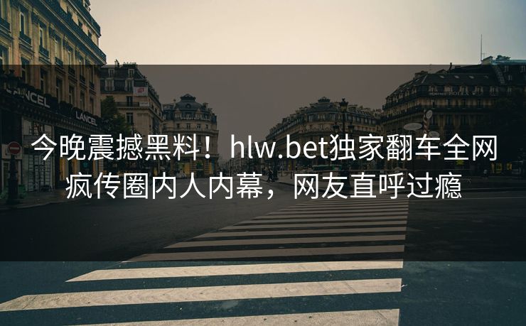 今晚震撼黑料！hlw.bet独家翻车全网疯传圈内人内幕，网友直呼过瘾