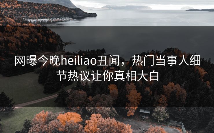 网曝今晚heiliao丑闻，热门当事人细节热议让你真相大白
