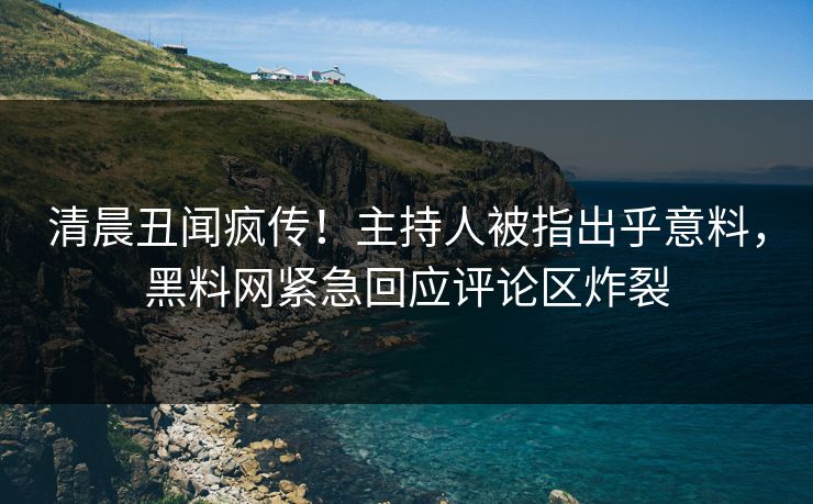 清晨丑闻疯传！主持人被指出乎意料，黑料网紧急回应评论区炸裂