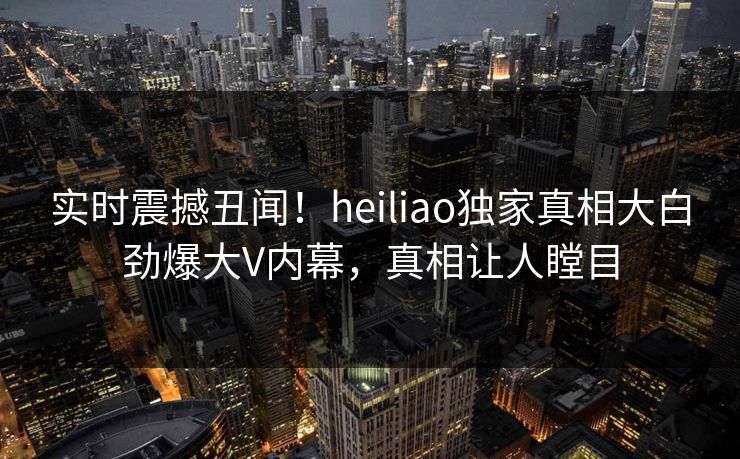 实时震撼丑闻！heiliao独家真相大白劲爆大V内幕，真相让人瞠目