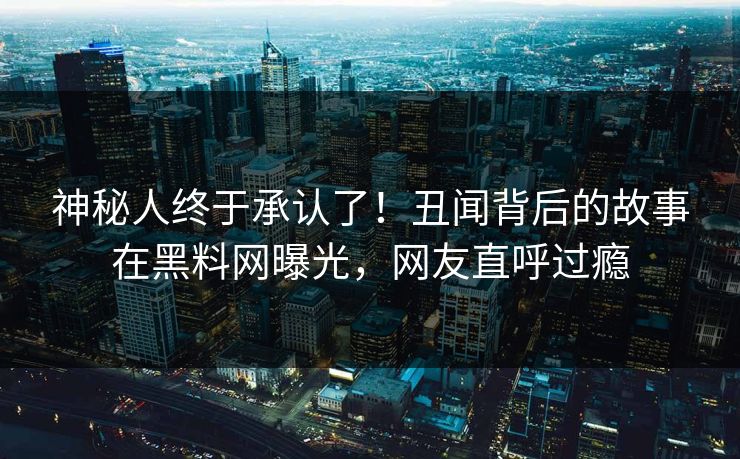 神秘人终于承认了！丑闻背后的故事在黑料网曝光，网友直呼过瘾