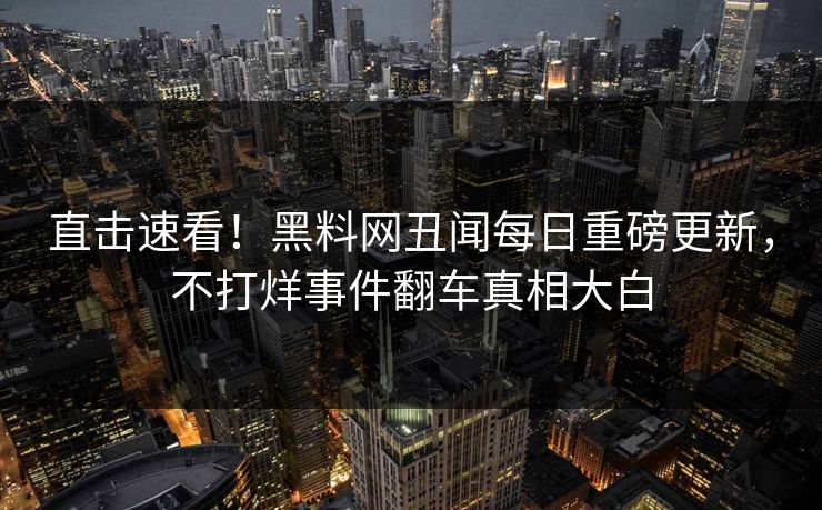 直击速看！黑料网丑闻每日重磅更新，不打烊事件翻车真相大白
