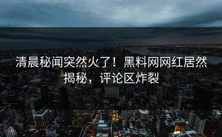 清晨秘闻突然火了！黑料网网红居然揭秘，评论区炸裂