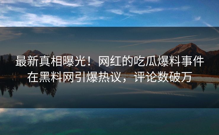 最新真相曝光！网红的吃瓜爆料事件在黑料网引爆热议，评论数破万