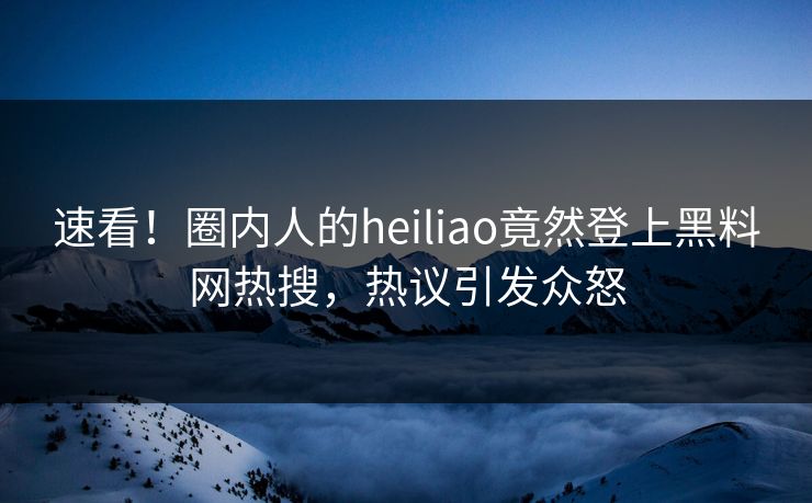 速看！圈内人的heiliao竟然登上黑料网热搜，热议引发众怒