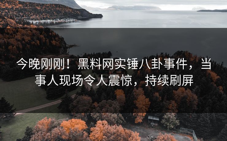 今晚刚刚！黑料网实锤八卦事件，当事人现场令人震惊，持续刷屏