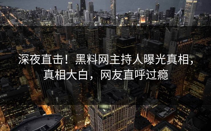 深夜直击！黑料网主持人曝光真相，真相大白，网友直呼过瘾