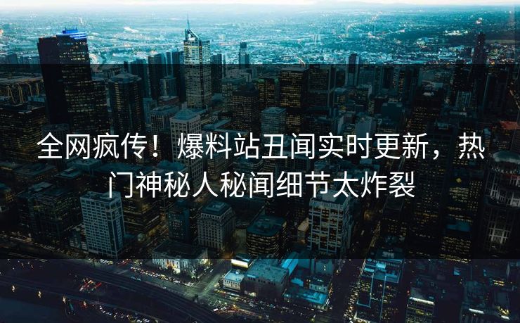 全网疯传！爆料站丑闻实时更新，热门神秘人秘闻细节太炸裂