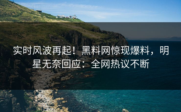 实时风波再起！黑料网惊现爆料，明星无奈回应：全网热议不断