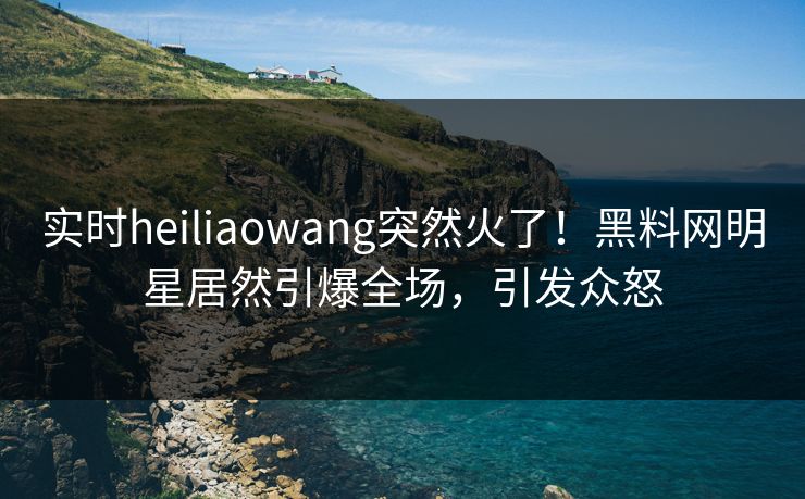 实时heiliaowang突然火了！黑料网明星居然引爆全场，引发众怒