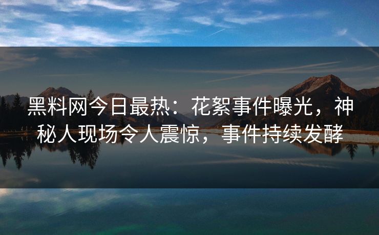 黑料网今日最热：花絮事件曝光，神秘人现场令人震惊，事件持续发酵
