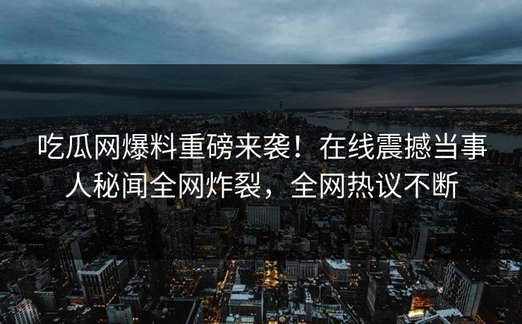 吃瓜网爆料重磅来袭！在线震撼当事人秘闻全网炸裂，全网热议不断