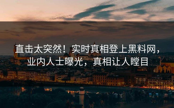 直击太突然！实时真相登上黑料网，业内人士曝光，真相让人瞠目