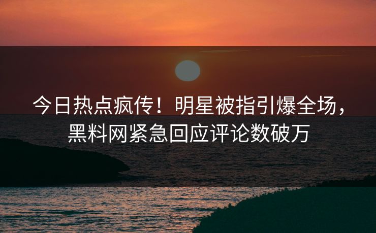 今日热点疯传！明星被指引爆全场，黑料网紧急回应评论数破万