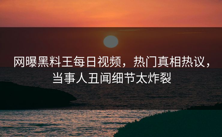 网曝黑料王每日视频，热门真相热议，当事人丑闻细节太炸裂