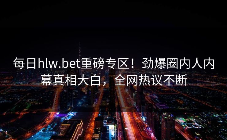 每日hlw.bet重磅专区！劲爆圈内人内幕真相大白，全网热议不断