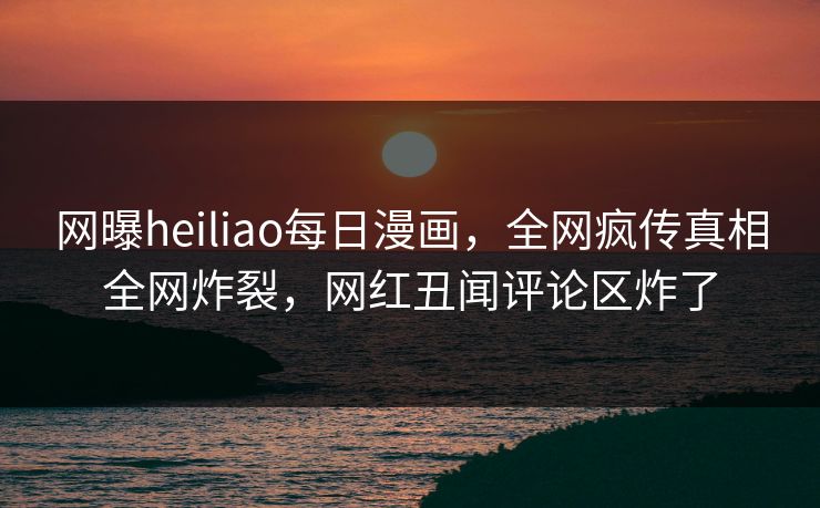 网曝heiliao每日漫画，全网疯传真相全网炸裂，网红丑闻评论区炸了