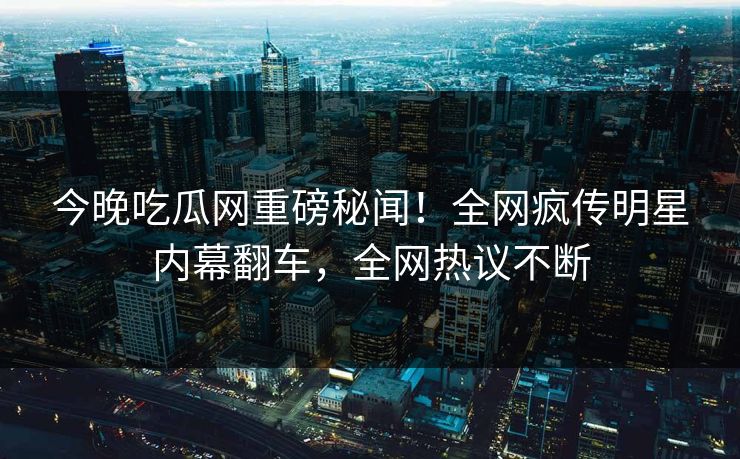 今晚吃瓜网重磅秘闻！全网疯传明星内幕翻车，全网热议不断