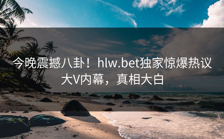 今晚震撼八卦！hlw.bet独家惊爆热议大V内幕，真相大白