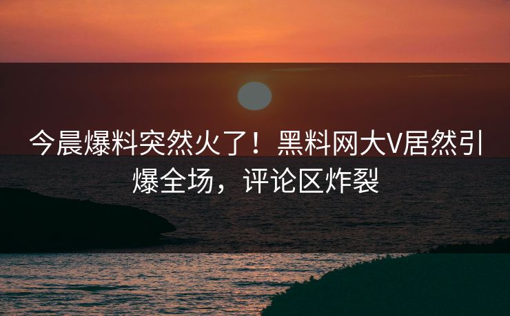 今晨爆料突然火了！黑料网大V居然引爆全场，评论区炸裂