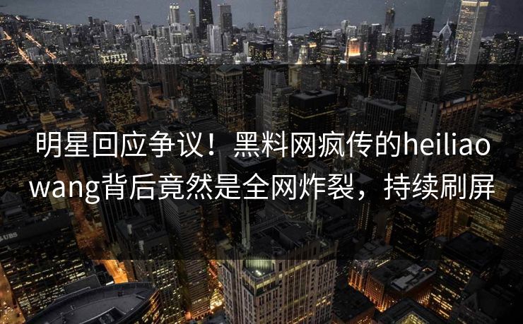 明星回应争议！黑料网疯传的heiliaowang背后竟然是全网炸裂，持续刷屏