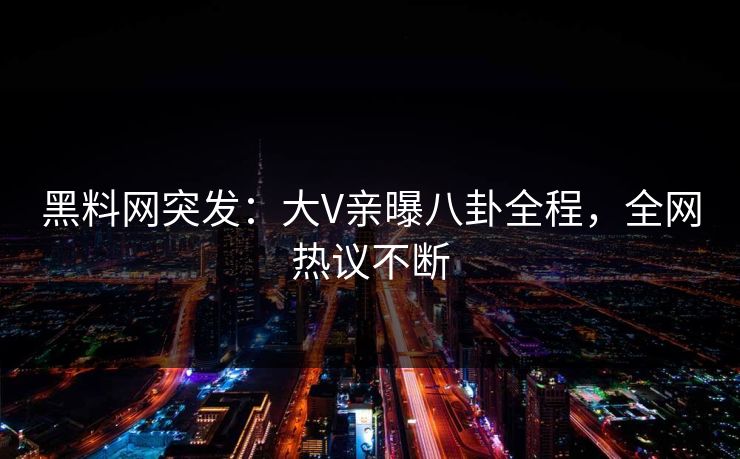 黑料网突发：大V亲曝八卦全程，全网热议不断