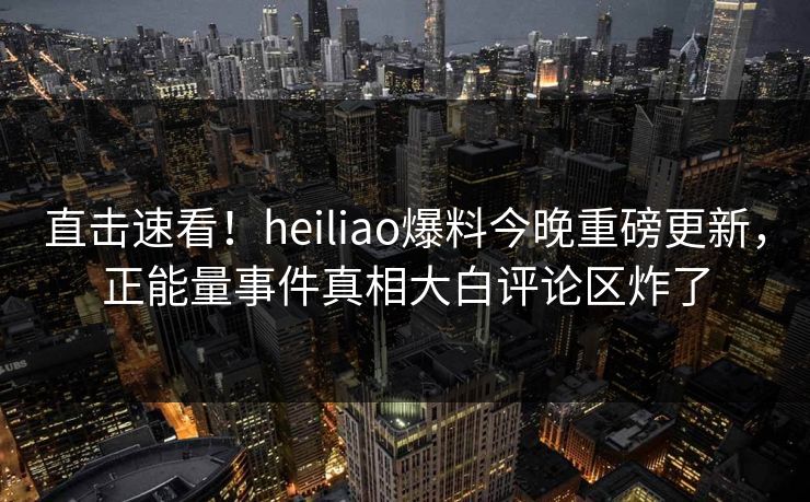 直击速看！heiliao爆料今晚重磅更新，正能量事件真相大白评论区炸了