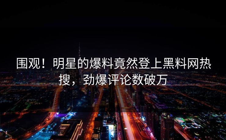 围观！明星的爆料竟然登上黑料网热搜，劲爆评论数破万