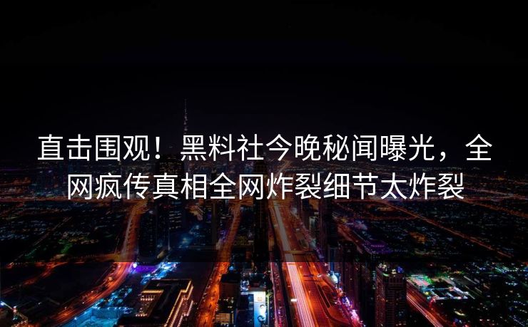 直击围观！黑料社今晚秘闻曝光，全网疯传真相全网炸裂细节太炸裂